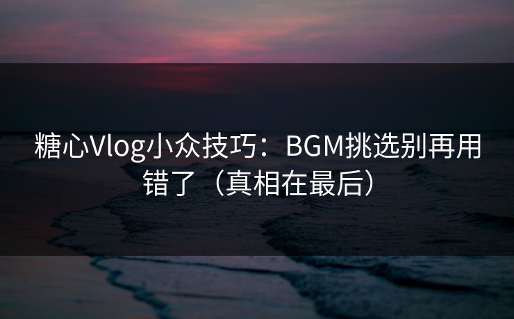 糖心Vlog小众技巧：BGM挑选别再用错了（真相在最后）