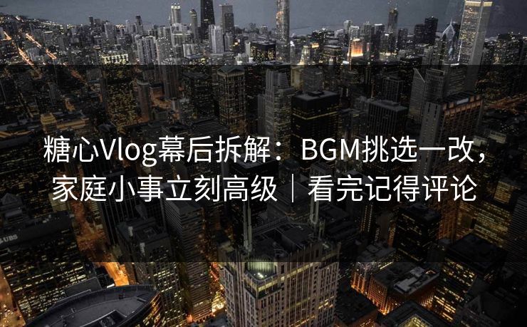 糖心Vlog幕后拆解：BGM挑选一改，家庭小事立刻高级｜看完记得评论