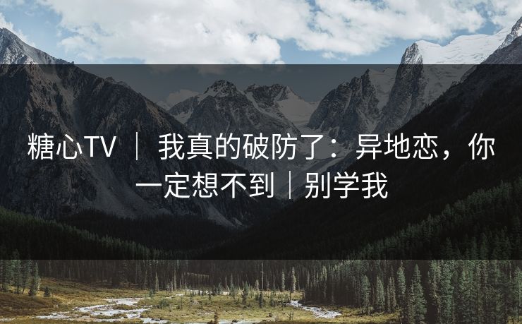 糖心TV ｜ 我真的破防了：异地恋，你一定想不到｜别学我